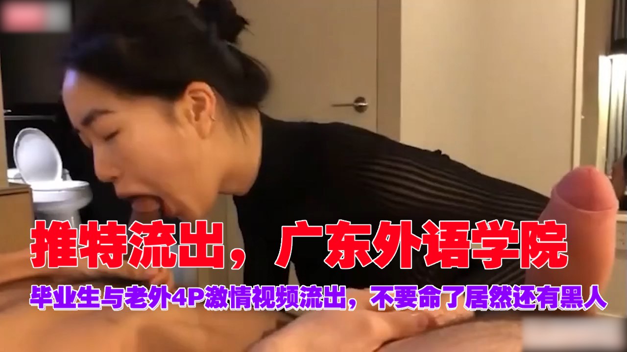推特疯传！广外毕业女神与三老外4P混战，黑人巨屌狂操内射，浪叫不断！