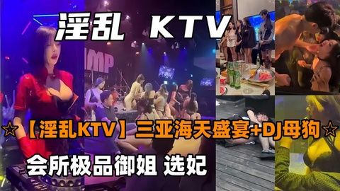 三亚海天盛宴KTV淫乱派对！DJ母狗会所极品御姐选妃，骚货任你干！
